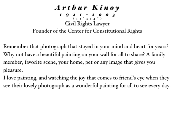 Arthur Kinoy
1921-2003
(12”x14”)
Civil Rights Lawyer
Founder of the Center for Constitutional Rights 
 
Remember that photograph that stayed in your mind and heart for years?  Why not have a beautiful painting on your wall for all to share? A family member, favorite scene, your home, pet or any image that gives you pleasure.
I love painting, and watching the joy that comes to friend’s eye when they see their lovely photograph as a wonderful painting for all to see every day.
 
